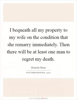 I bequeath all my property to my wife on the condition that she remarry immediately. Then there will be at least one man to regret my death Picture Quote #1