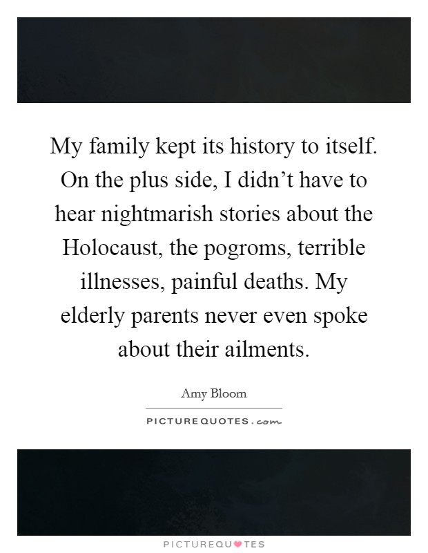 My family kept its history to itself. On the plus side, I didn't have to hear nightmarish stories about the Holocaust, the pogroms, terrible illnesses, painful deaths. My elderly parents never even spoke about their ailments. Picture Quote #1