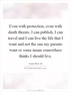 Even with protection, even with death threats, I can publish, I can travel and I can live the life that I want and not the one my parents want or some imam somewhere thinks I should live Picture Quote #1