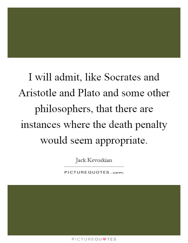 I will admit, like Socrates and Aristotle and Plato and some other philosophers, that there are instances where the death penalty would seem appropriate. Picture Quote #1