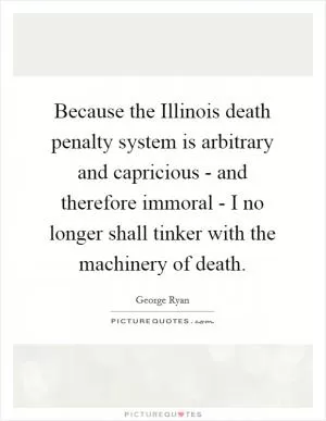 Because the Illinois death penalty system is arbitrary and capricious - and therefore immoral - I no longer shall tinker with the machinery of death Picture Quote #1