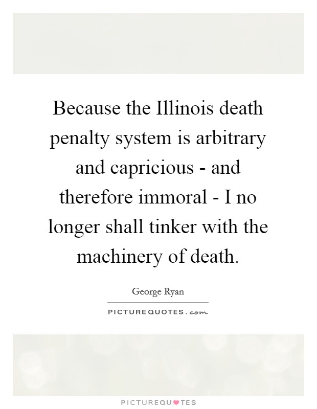 Because the Illinois death penalty system is arbitrary and capricious - and therefore immoral - I no longer shall tinker with the machinery of death. Picture Quote #1