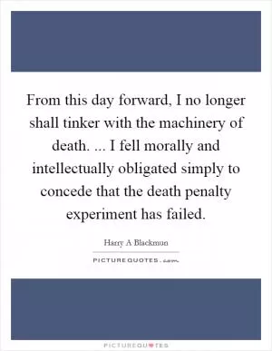 From this day forward, I no longer shall tinker with the machinery of death. ... I fell morally and intellectually obligated simply to concede that the death penalty experiment has failed Picture Quote #1