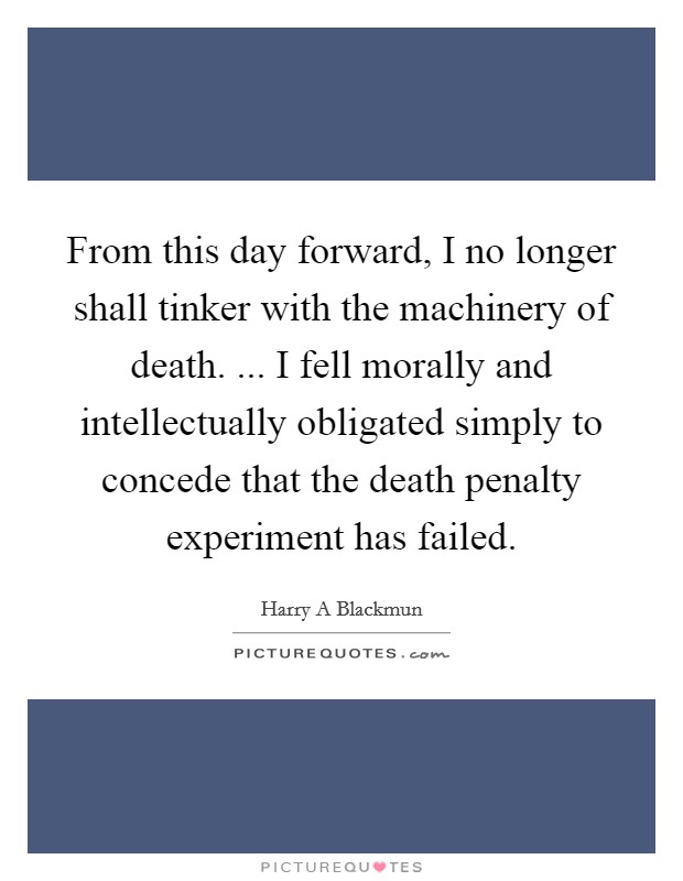 From this day forward, I no longer shall tinker with the machinery of death. ... I fell morally and intellectually obligated simply to concede that the death penalty experiment has failed. Picture Quote #1