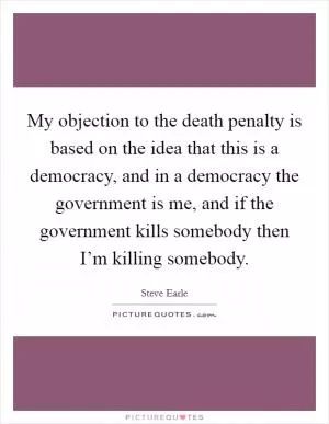 My objection to the death penalty is based on the idea that this is a democracy, and in a democracy the government is me, and if the government kills somebody then I’m killing somebody Picture Quote #1