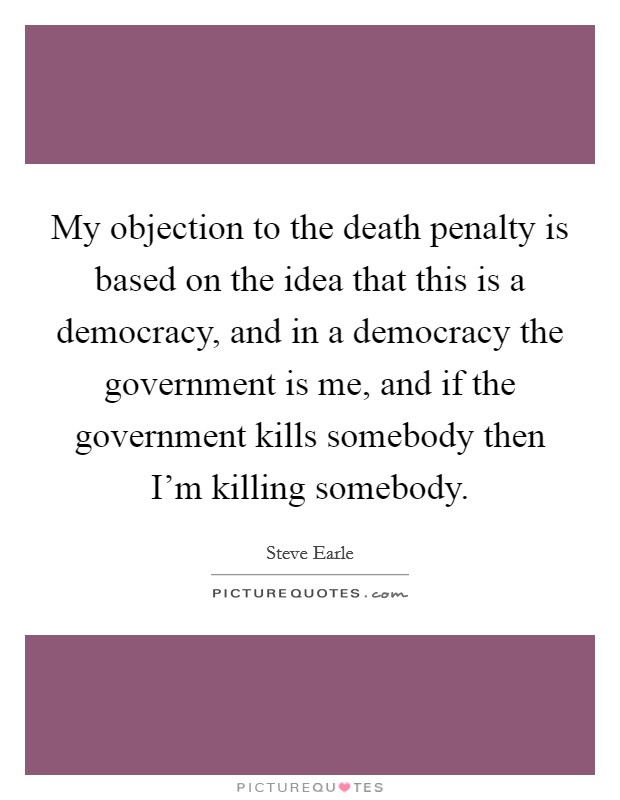 My objection to the death penalty is based on the idea that this is a democracy, and in a democracy the government is me, and if the government kills somebody then I'm killing somebody. Picture Quote #1