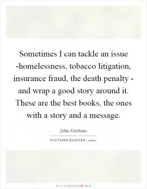 Sometimes I can tackle an issue -homelessness, tobacco litigation, insurance fraud, the death penalty - and wrap a good story around it. These are the best books, the ones with a story and a message Picture Quote #1