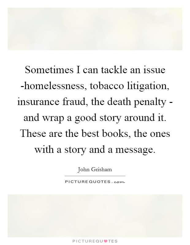 Sometimes I can tackle an issue -homelessness, tobacco litigation, insurance fraud, the death penalty - and wrap a good story around it. These are the best books, the ones with a story and a message. Picture Quote #1