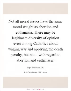 Not all moral issues have the same moral weight as abortion and euthanasia. There may be legitimate diversity of opinion even among Catholics about waging war and applying the death penalty, but not... with regard to abortion and euthanasia Picture Quote #1