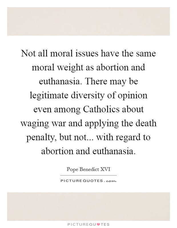 Not all moral issues have the same moral weight as abortion and euthanasia. There may be legitimate diversity of opinion even among Catholics about waging war and applying the death penalty, but not... with regard to abortion and euthanasia. Picture Quote #1