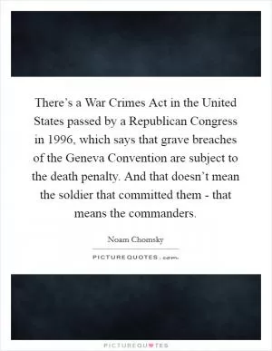 There’s a War Crimes Act in the United States passed by a Republican Congress in 1996, which says that grave breaches of the Geneva Convention are subject to the death penalty. And that doesn’t mean the soldier that committed them - that means the commanders Picture Quote #1
