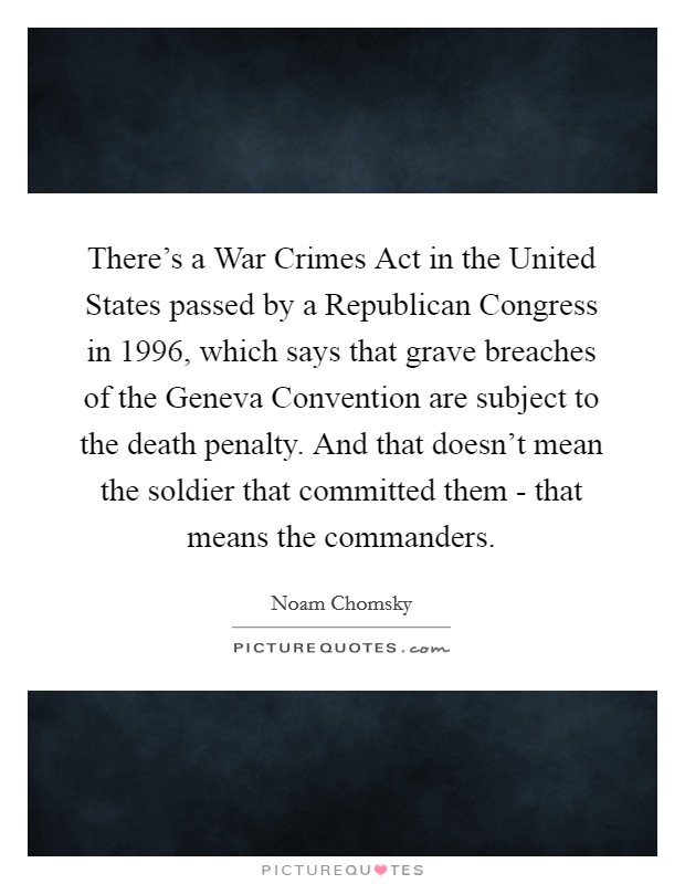 There's a War Crimes Act in the United States passed by a Republican Congress in 1996, which says that grave breaches of the Geneva Convention are subject to the death penalty. And that doesn't mean the soldier that committed them - that means the commanders. Picture Quote #1