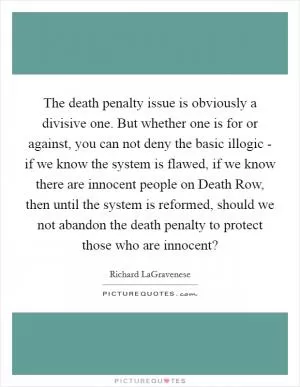 The death penalty issue is obviously a divisive one. But whether one is for or against, you can not deny the basic illogic - if we know the system is flawed, if we know there are innocent people on Death Row, then until the system is reformed, should we not abandon the death penalty to protect those who are innocent? Picture Quote #1