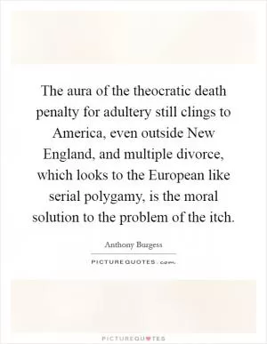 The aura of the theocratic death penalty for adultery still clings to America, even outside New England, and multiple divorce, which looks to the European like serial polygamy, is the moral solution to the problem of the itch Picture Quote #1
