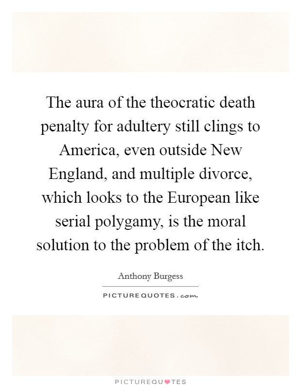 The aura of the theocratic death penalty for adultery still clings to America, even outside New England, and multiple divorce, which looks to the European like serial polygamy, is the moral solution to the problem of the itch. Picture Quote #1