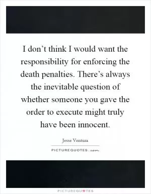 I don’t think I would want the responsibility for enforcing the death penalties. There’s always the inevitable question of whether someone you gave the order to execute might truly have been innocent Picture Quote #1