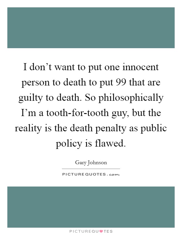 I don't want to put one innocent person to death to put 99 that are guilty to death. So philosophically I'm a tooth-for-tooth guy, but the reality is the death penalty as public policy is flawed. Picture Quote #1
