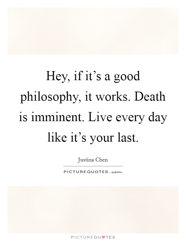 Hey, if it's a good philosophy, it works. Death is imminent. Live every day like it's your last. Picture Quote #1