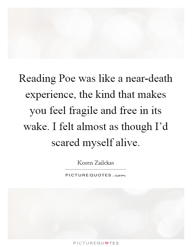 Reading Poe was like a near-death experience, the kind that makes you feel fragile and free in its wake. I felt almost as though I'd scared myself alive. Picture Quote #1