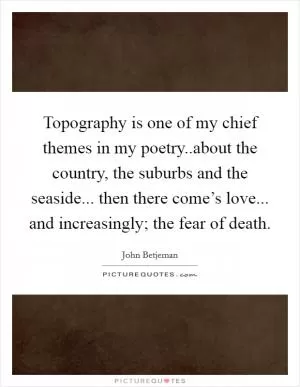 Topography is one of my chief themes in my poetry..about the country, the suburbs and the seaside... then there come’s love... and increasingly; the fear of death Picture Quote #1