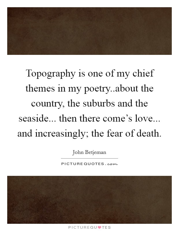 Topography is one of my chief themes in my poetry..about the country, the suburbs and the seaside... then there come's love... and increasingly; the fear of death. Picture Quote #1