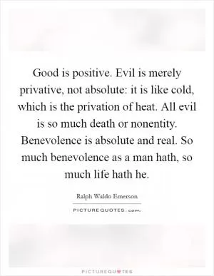 Good is positive. Evil is merely privative, not absolute: it is like cold, which is the privation of heat. All evil is so much death or nonentity. Benevolence is absolute and real. So much benevolence as a man hath, so much life hath he Picture Quote #1