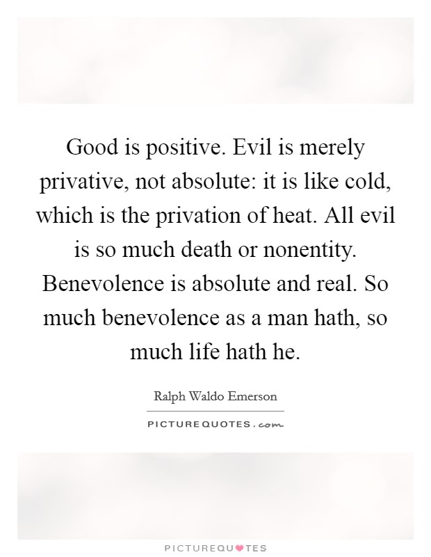 Good is positive. Evil is merely privative, not absolute: it is like cold, which is the privation of heat. All evil is so much death or nonentity. Benevolence is absolute and real. So much benevolence as a man hath, so much life hath he. Picture Quote #1