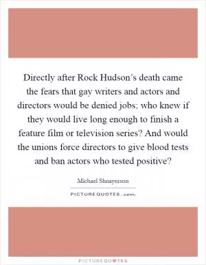 Directly after Rock Hudson’s death came the fears that gay writers and actors and directors would be denied jobs; who knew if they would live long enough to finish a feature film or television series? And would the unions force directors to give blood tests and ban actors who tested positive? Picture Quote #1