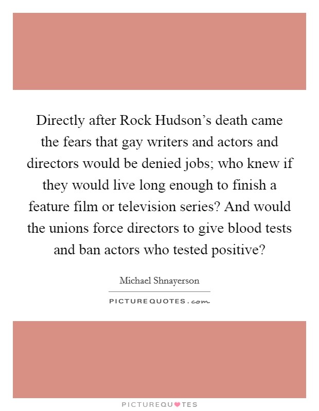 Directly after Rock Hudson's death came the fears that gay writers and actors and directors would be denied jobs; who knew if they would live long enough to finish a feature film or television series? And would the unions force directors to give blood tests and ban actors who tested positive? Picture Quote #1