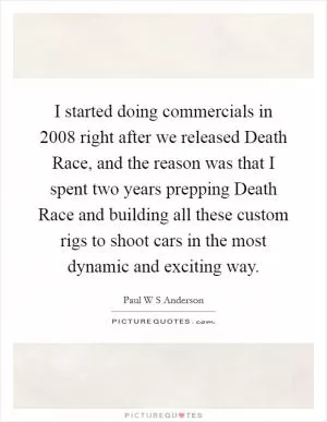 I started doing commercials in 2008 right after we released Death Race, and the reason was that I spent two years prepping Death Race and building all these custom rigs to shoot cars in the most dynamic and exciting way Picture Quote #1