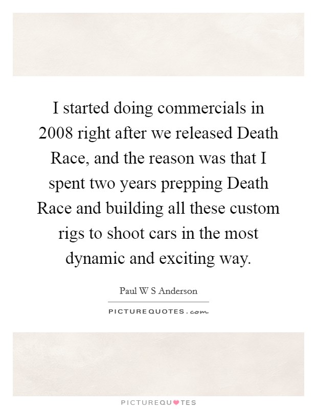 I started doing commercials in 2008 right after we released Death Race, and the reason was that I spent two years prepping Death Race and building all these custom rigs to shoot cars in the most dynamic and exciting way. Picture Quote #1