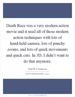 Death Race was a very modern action movie and it used all of those modern action techniques with lots of hand-held camera, lots of punchy zooms, and lots of quick movements and quick cuts. In 3D, I didn’t want to do that anymore Picture Quote #1