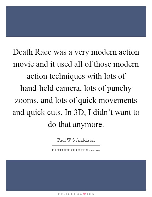 Death Race was a very modern action movie and it used all of those modern action techniques with lots of hand-held camera, lots of punchy zooms, and lots of quick movements and quick cuts. In 3D, I didn't want to do that anymore. Picture Quote #1