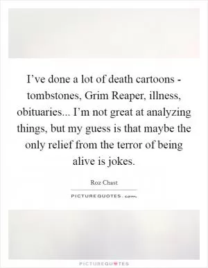 I’ve done a lot of death cartoons - tombstones, Grim Reaper, illness, obituaries... I’m not great at analyzing things, but my guess is that maybe the only relief from the terror of being alive is jokes Picture Quote #1