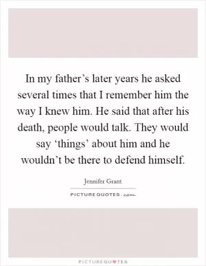 In my father’s later years he asked several times that I remember him the way I knew him. He said that after his death, people would talk. They would say ‘things’ about him and he wouldn’t be there to defend himself Picture Quote #1