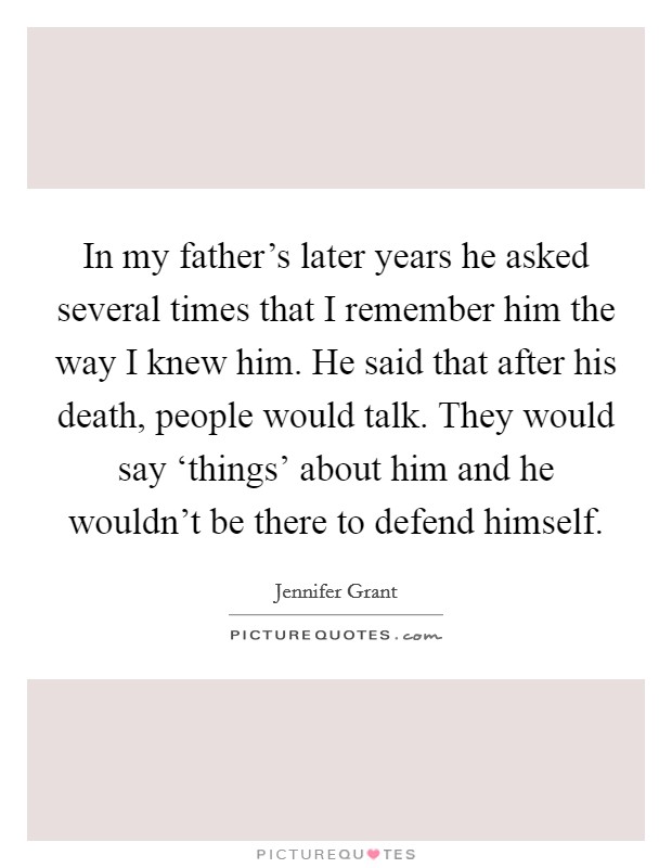 In my father's later years he asked several times that I remember him the way I knew him. He said that after his death, people would talk. They would say ‘things' about him and he wouldn't be there to defend himself. Picture Quote #1