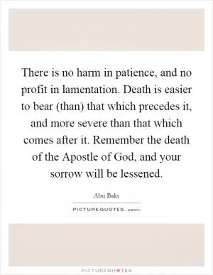 There is no harm in patience, and no profit in lamentation. Death is easier to bear (than) that which precedes it, and more severe than that which comes after it. Remember the death of the Apostle of God, and your sorrow will be lessened Picture Quote #1