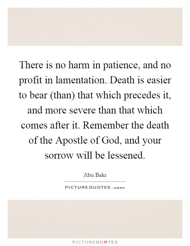 There is no harm in patience, and no profit in lamentation. Death is easier to bear (than) that which precedes it, and more severe than that which comes after it. Remember the death of the Apostle of God, and your sorrow will be lessened. Picture Quote #1