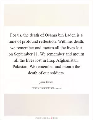 For us, the death of Osama bin Laden is a time of profound reflection. With his death, we remember and mourn all the lives lost on September 11. We remember and mourn all the lives lost in Iraq, Afghanistan, Pakistan. We remember and mourn the death of our soldiers Picture Quote #1
