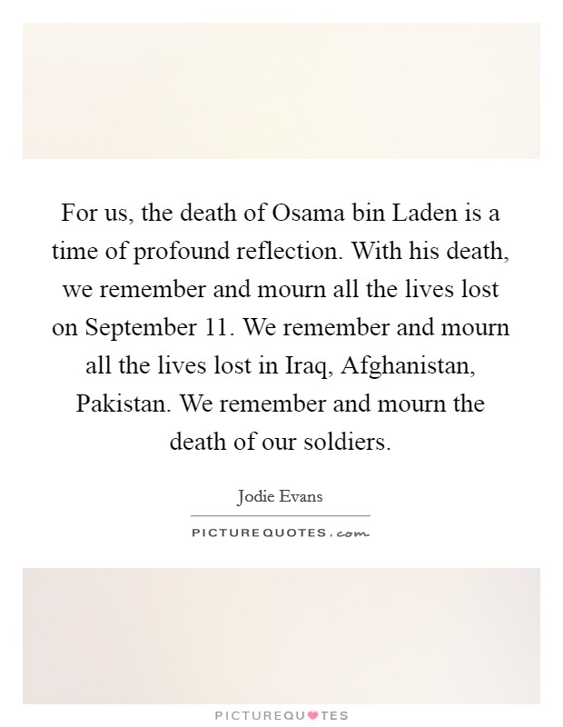 For us, the death of Osama bin Laden is a time of profound reflection. With his death, we remember and mourn all the lives lost on September 11. We remember and mourn all the lives lost in Iraq, Afghanistan, Pakistan. We remember and mourn the death of our soldiers. Picture Quote #1