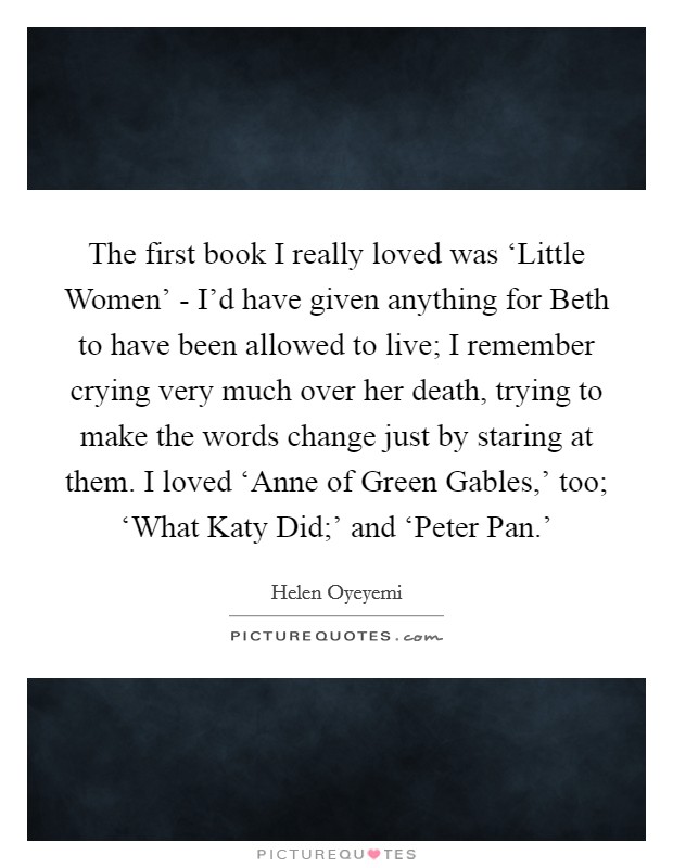 The first book I really loved was ‘Little Women' - I'd have given anything for Beth to have been allowed to live; I remember crying very much over her death, trying to make the words change just by staring at them. I loved ‘Anne of Green Gables,' too; ‘What Katy Did;' and ‘Peter Pan.' Picture Quote #1