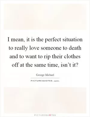 I mean, it is the perfect situation to really love someone to death and to want to rip their clothes off at the same time, isn’t it? Picture Quote #1