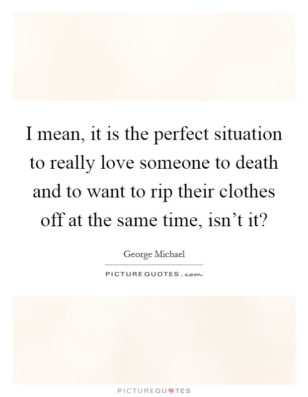 I mean, it is the perfect situation to really love someone to death and to want to rip their clothes off at the same time, isn't it? Picture Quote #1