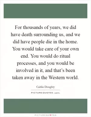For thousands of years, we did have death surrounding us, and we did have people die in the home. You would take care of your own end. You would do ritual processes, and you would be involved in it, and that’s been taken away in the Western world Picture Quote #1