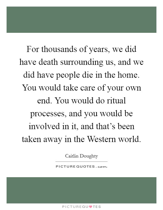 For thousands of years, we did have death surrounding us, and we did have people die in the home. You would take care of your own end. You would do ritual processes, and you would be involved in it, and that's been taken away in the Western world. Picture Quote #1
