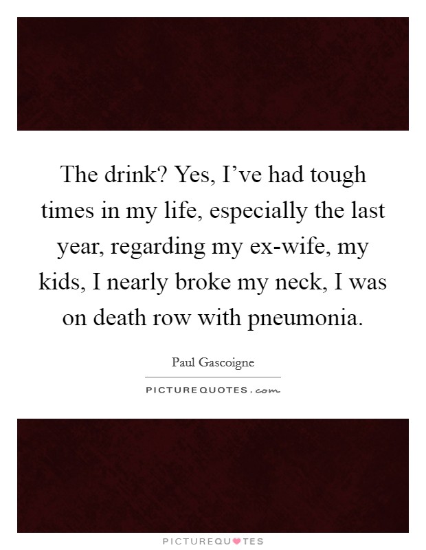 The drink? Yes, I've had tough times in my life, especially the last year, regarding my ex-wife, my kids, I nearly broke my neck, I was on death row with pneumonia. Picture Quote #1