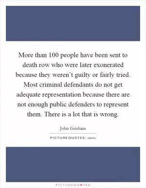 More than 100 people have been sent to death row who were later exonerated because they weren’t guilty or fairly tried. Most criminal defendants do not get adequate representation because there are not enough public defenders to represent them. There is a lot that is wrong Picture Quote #1