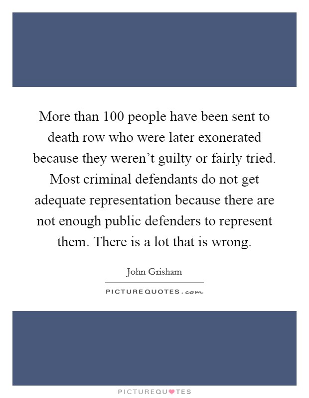 More than 100 people have been sent to death row who were later exonerated because they weren't guilty or fairly tried. Most criminal defendants do not get adequate representation because there are not enough public defenders to represent them. There is a lot that is wrong. Picture Quote #1