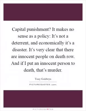Capital punishment? It makes no sense as a policy: It’s not a deterrent, and economically it’s a disaster. It’s very clear that there are innocent people on death row. And if I put an innocent person to death, that’s murder Picture Quote #1