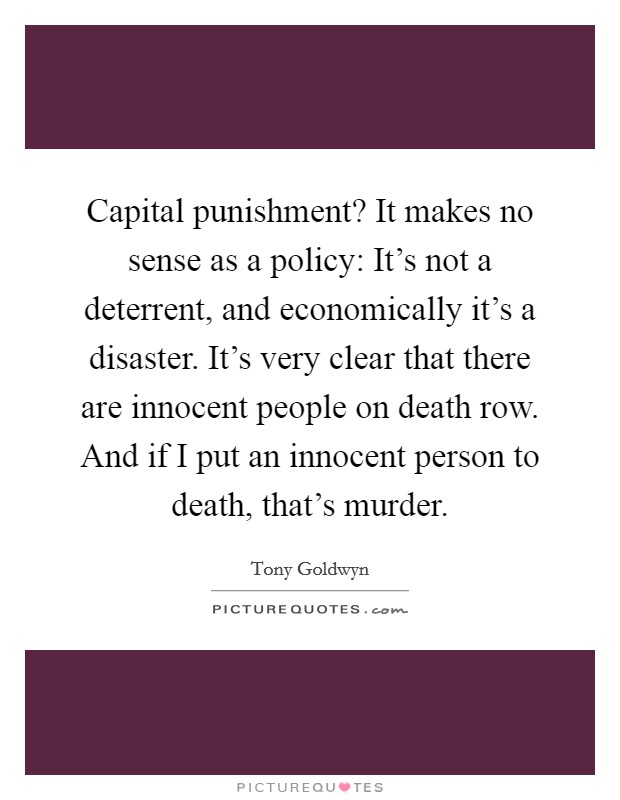 Capital punishment? It makes no sense as a policy: It's not a deterrent, and economically it's a disaster. It's very clear that there are innocent people on death row. And if I put an innocent person to death, that's murder. Picture Quote #1